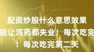 配资炒股什么意思效果却好到能让泻药都失业！每次吃完第二天