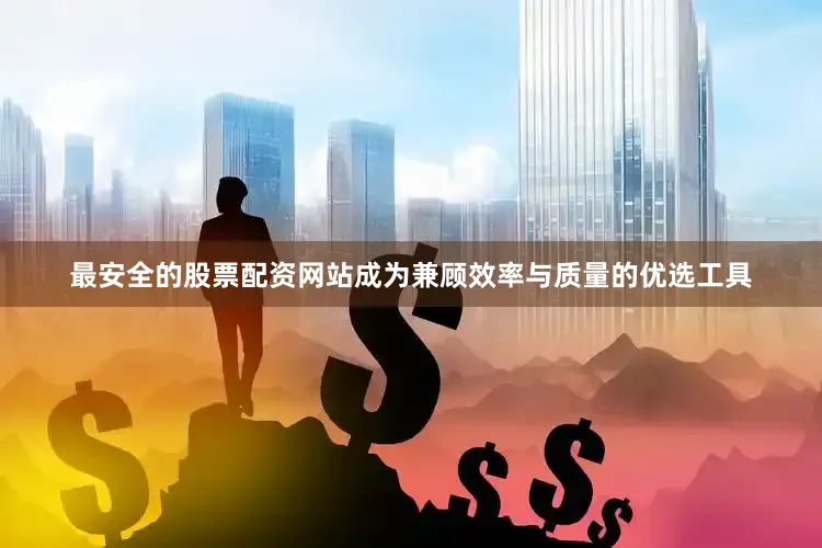 最安全的股票配资网站成为兼顾效率与质量的优选工具