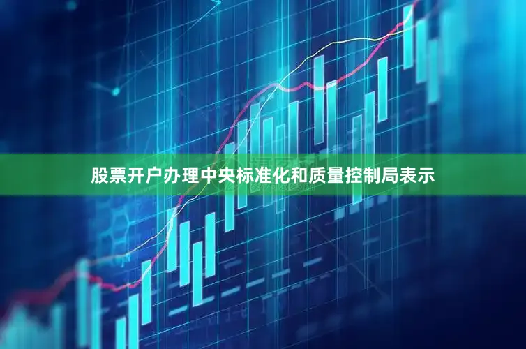 股票开户办理中央标准化和质量控制局表示