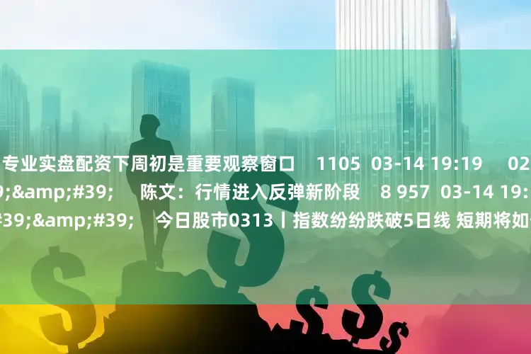 专业实盘配资下周初是重要观察窗口    1105  03-14 19:19     02&#39;09&#39;&#39;     陈文：行情进入反弹新阶段    8 957  03-14 19:19     57&#39;57&#39;&#39;    今日股市0313丨指数纷纷跌破5日线 短期将如何选择方向？  原创    3685  03-13 19:05     58&#39;00&#39