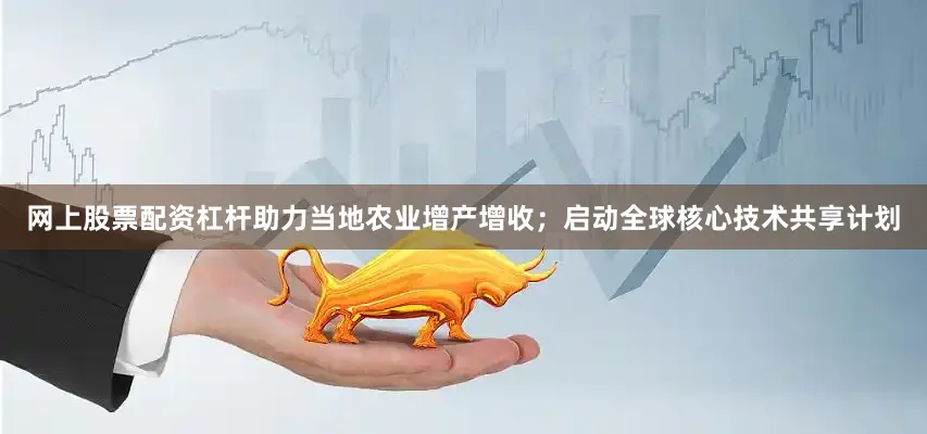 网上股票配资杠杆助力当地农业增产增收；启动全球核心技术共享计划