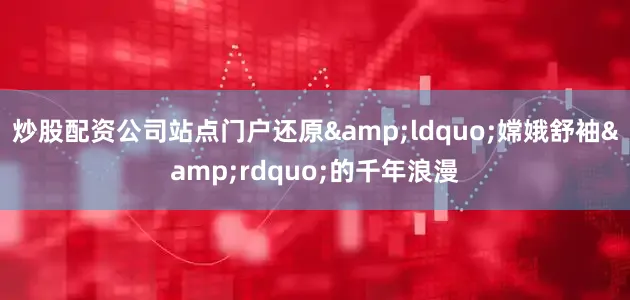 炒股配资公司站点门户还原&ldquo;嫦娥舒袖&rdquo;的千年浪漫