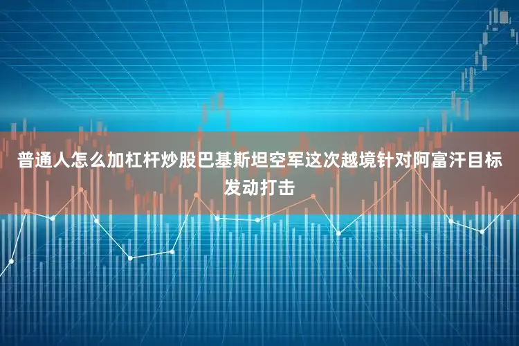 普通人怎么加杠杆炒股巴基斯坦空军这次越境针对阿富汗目标发动打击