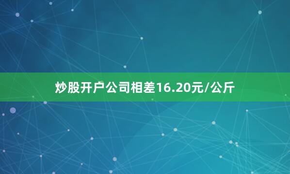 炒股开户公司相差16.20元/公斤