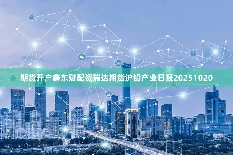 期货开户鑫东财配资瑞达期货沪铅产业日报20251020