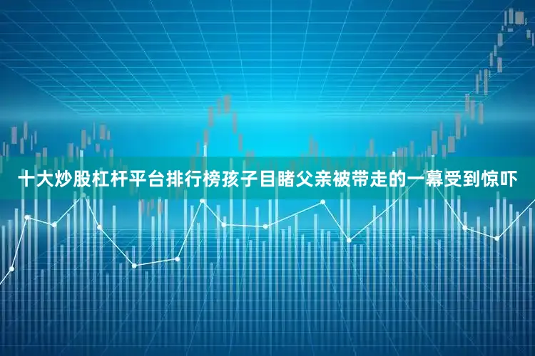 十大炒股杠杆平台排行榜孩子目睹父亲被带走的一幕受到惊吓