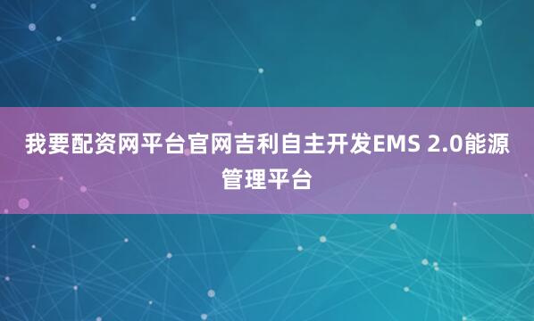 我要配资网平台官网吉利自主开发EMS 2.0能源管理平台